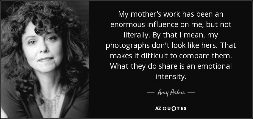 My mother's work has been an enormous influence on me, but not literally. By that I mean, my photographs don't look like hers. That makes it difficult to compare them. What they do share is an emotional intensity. - Amy Arbus