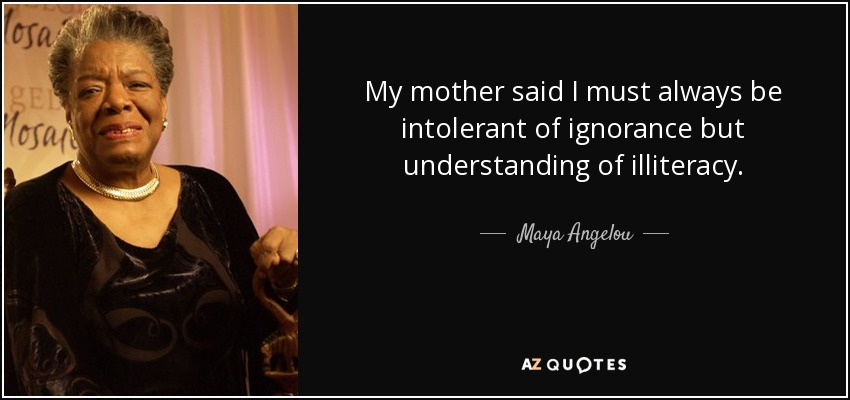 My mother said I must always be intolerant of ignorance but understanding of illiteracy. - Maya Angelou