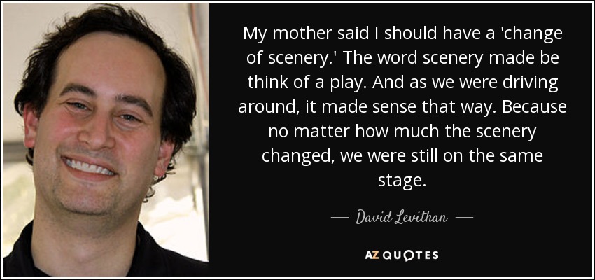 My mother said I should have a 'change of scenery.' The word scenery made be think of a play. And as we were driving around, it made sense that way. Because no matter how much the scenery changed, we were still on the same stage. - David Levithan