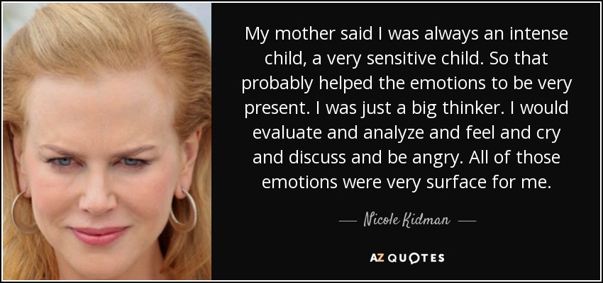 My mother said I was always an intense child, a very sensitive child. So that probably helped the emotions to be very present. I was just a big thinker. I would evaluate and analyze and feel and cry and discuss and be angry. All of those emotions were very surface for me. - Nicole Kidman
