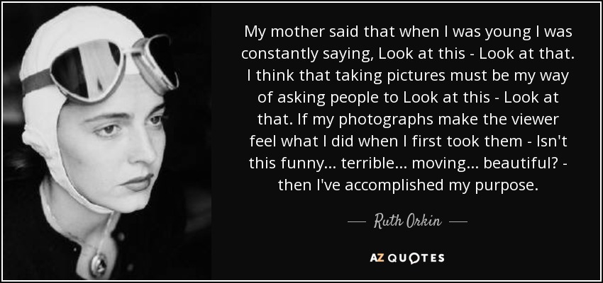 My mother said that when I was young I was constantly saying, Look at this - Look at that. I think that taking pictures must be my way of asking people to Look at this - Look at that. If my photographs make the viewer feel what I did when I first took them - Isn't this funny... terrible... moving... beautiful? - then I've accomplished my purpose. - Ruth Orkin