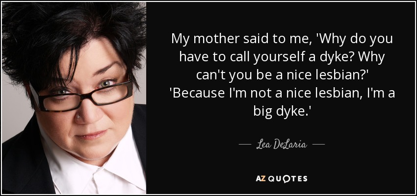 My mother said to me, 'Why do you have to call yourself a dyke? Why can't you be a nice lesbian?' 'Because I'm not a nice lesbian, I'm a big dyke.' - Lea DeLaria