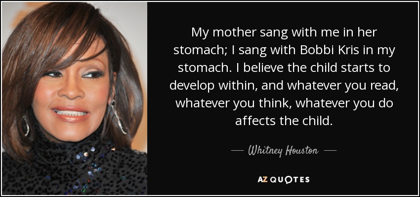 My mother sang with me in her stomach; I sang with Bobbi Kris in my stomach. I believe the child starts to develop within, and whatever you read, whatever you think, whatever you do affects the child. - Whitney Houston
