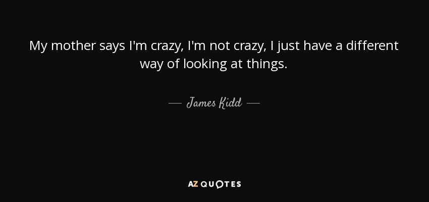 My mother says I'm crazy, I'm not crazy, I just have a different way of looking at things. - James Kidd