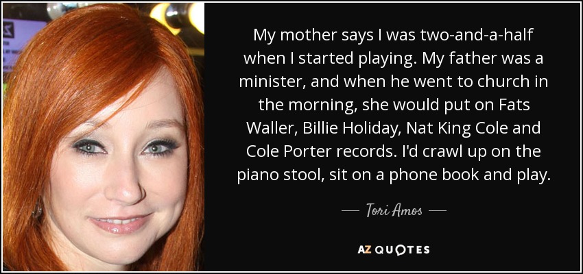 My mother says I was two-and-a-half when I started playing. My father was a minister, and when he went to church in the morning, she would put on Fats Waller, Billie Holiday, Nat King Cole and Cole Porter records. I'd crawl up on the piano stool, sit on a phone book and play. - Tori Amos