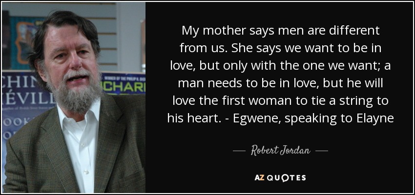 My mother says men are different from us. She says we want to be in love, but only with the one we want; a man needs to be in love, but he will love the first woman to tie a string to his heart. - Egwene, speaking to Elayne - Robert Jordan