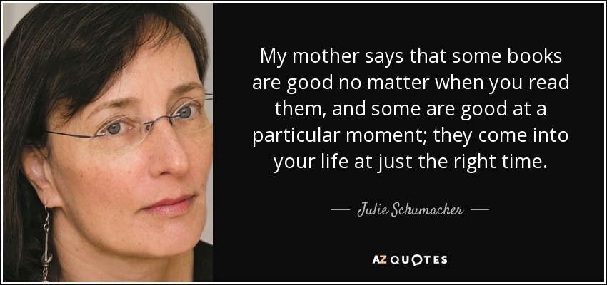 My mother says that some books are good no matter when you read them, and some are good at a particular moment; they come into your life at just the right time. - Julie Schumacher