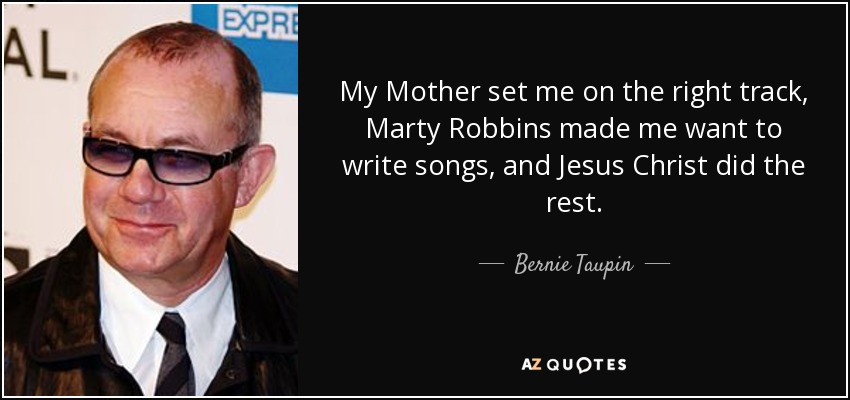 My Mother set me on the right track, Marty Robbins made me want to write songs, and Jesus Christ did the rest. - Bernie Taupin