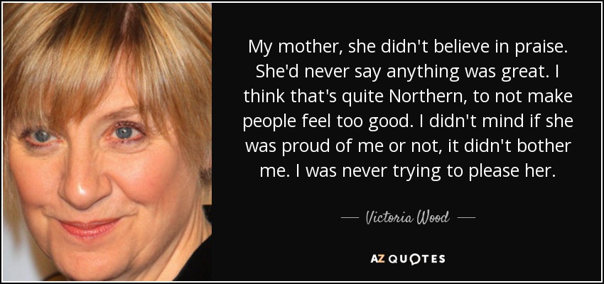 My mother, she didn't believe in praise. She'd never say anything was great. I think that's quite Northern, to not make people feel too good. I didn't mind if she was proud of me or not, it didn't bother me. I was never trying to please her. - Victoria Wood