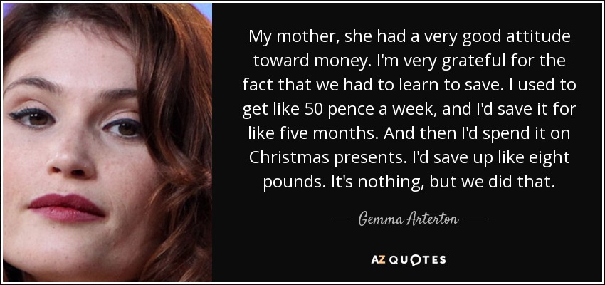 My mother, she had a very good attitude toward money. I'm very grateful for the fact that we had to learn to save. I used to get like 50 pence a week, and I'd save it for like five months. And then I'd spend it on Christmas presents. I'd save up like eight pounds. It's nothing, but we did that. - Gemma Arterton