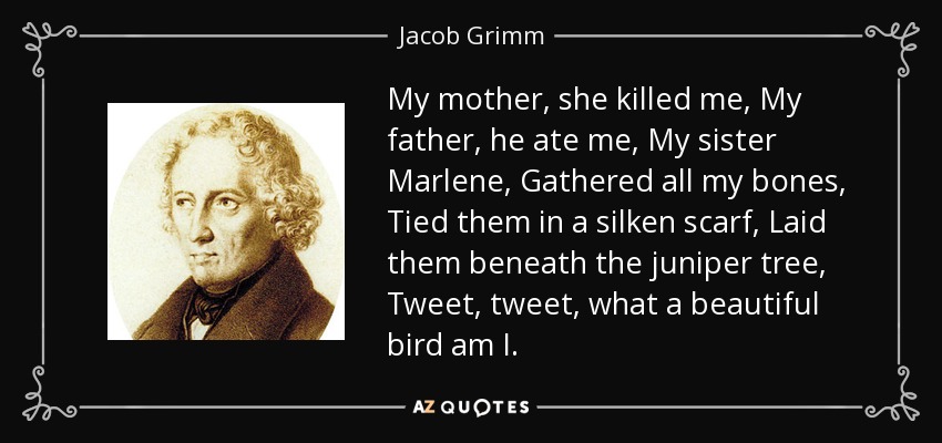 My mother, she killed me, My father, he ate me, My sister Marlene, Gathered all my bones, Tied them in a silken scarf, Laid them beneath the juniper tree, Tweet, tweet, what a beautiful bird am I. - Jacob Grimm