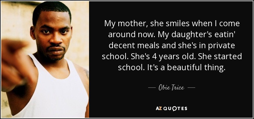 My mother, she smiles when I come around now. My daughter's eatin' decent meals and she's in private school. She's 4 years old. She started school. It's a beautiful thing. - Obie Trice