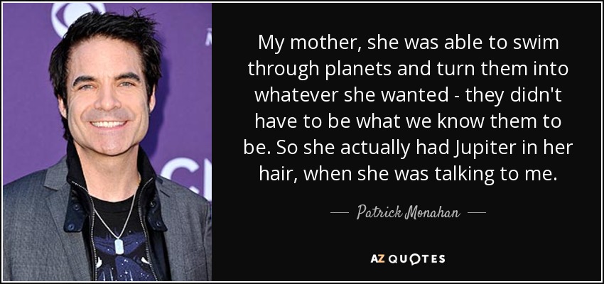 My mother, she was able to swim through planets and turn them into whatever she wanted - they didn't have to be what we know them to be. So she actually had Jupiter in her hair, when she was talking to me. - Patrick Monahan