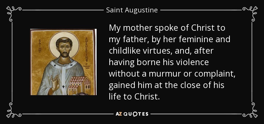 My mother spoke of Christ to my father, by her feminine and childlike virtues, and, after having borne his violence without a murmur or complaint, gained him at the close of his life to Christ. - Saint Augustine