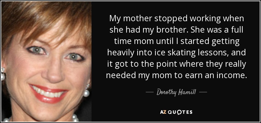 My mother stopped working when she had my brother. She was a full time mom until I started getting heavily into ice skating lessons, and it got to the point where they really needed my mom to earn an income. - Dorothy Hamill