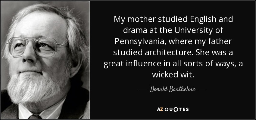 My mother studied English and drama at the University of Pennsylvania, where my father studied architecture. She was a great influence in all sorts of ways, a wicked wit. - Donald Barthelme