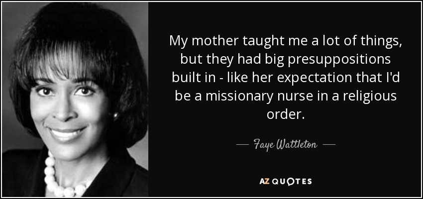 My mother taught me a lot of things, but they had big presuppositions built in - like her expectation that I'd be a missionary nurse in a religious order. - Faye Wattleton