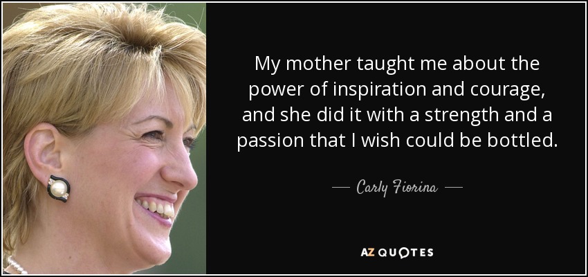 My mother taught me about the power of inspiration and courage, and she did it with a strength and a passion that I wish could be bottled. - Carly Fiorina