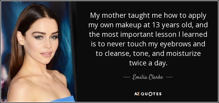 My mother taught me how to apply my own makeup at 13 years old, and the most important lesson I learned is to never touch my eyebrows and to cleanse, tone, and moisturize twice a day. - Emilia Clarke
