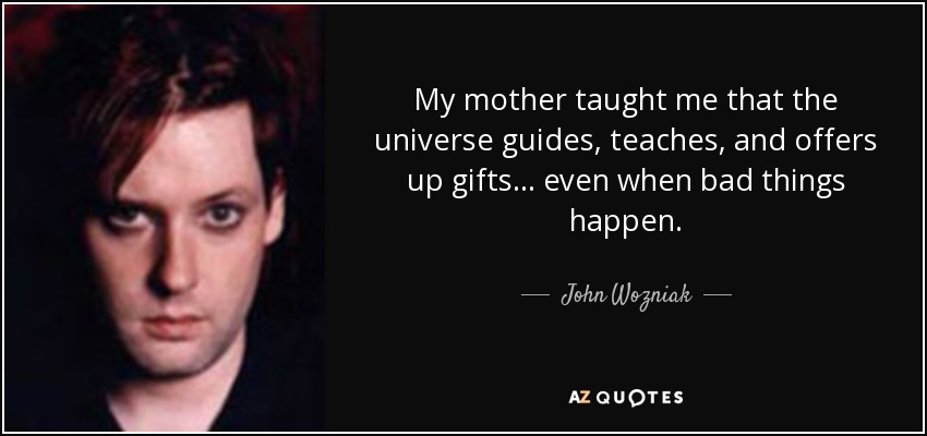 My mother taught me that the universe guides, teaches, and offers up gifts... even when bad things happen. - John Wozniak