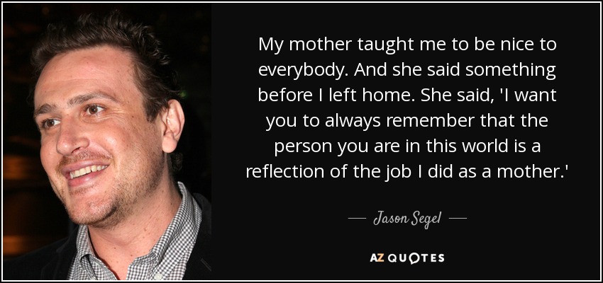 My mother taught me to be nice to everybody. And she said something before I left home. She said, 'I want you to always remember that the person you are in this world is a reflection of the job I did as a mother.' - Jason Segel