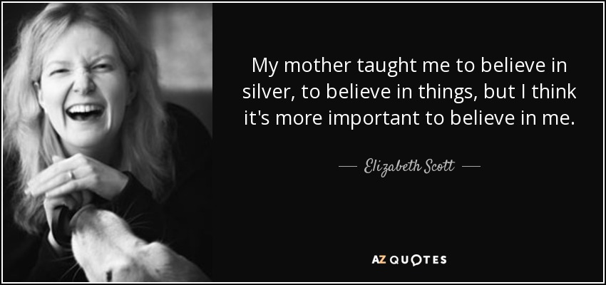 My mother taught me to believe in silver, to believe in things, but I think it's more important to believe in me. - Elizabeth Scott