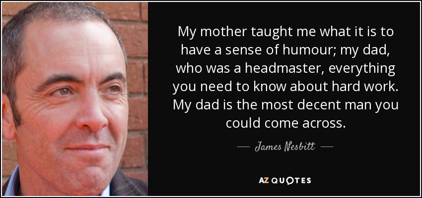 My mother taught me what it is to have a sense of humour; my dad, who was a headmaster, everything you need to know about hard work. My dad is the most decent man you could come across. - James Nesbitt