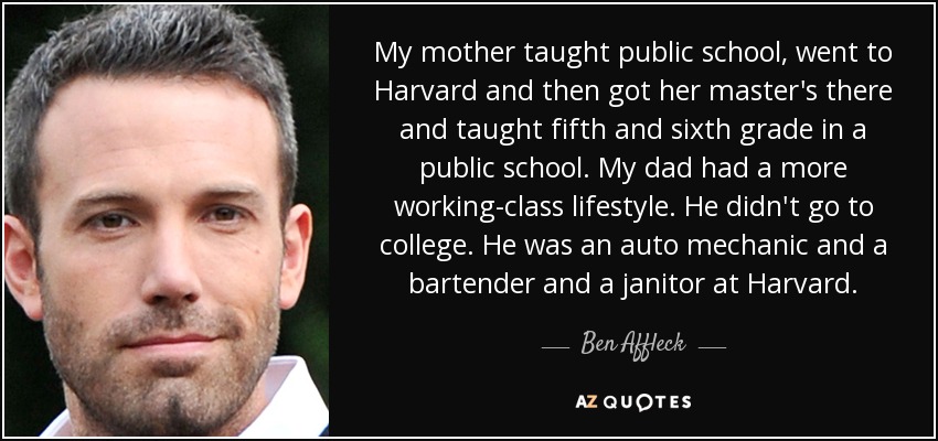 My mother taught public school, went to Harvard and then got her master's there and taught fifth and sixth grade in a public school. My dad had a more working-class lifestyle. He didn't go to college. He was an auto mechanic and a bartender and a janitor at Harvard. - Ben Affleck