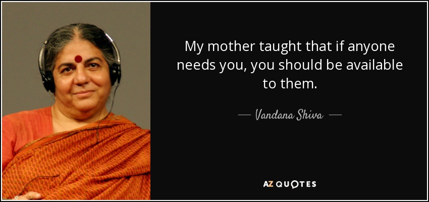 My mother taught that if anyone needs you, you should be available to them. - Vandana Shiva