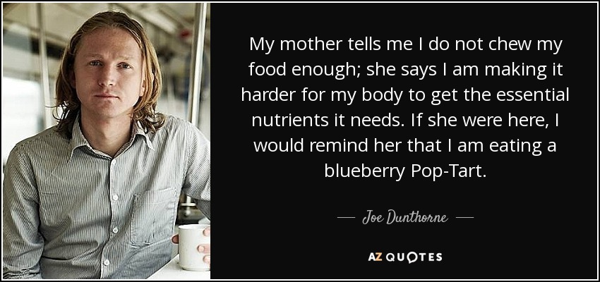 My mother tells me I do not chew my food enough; she says I am making it harder for my body to get the essential nutrients it needs. If she were here, I would remind her that I am eating a blueberry Pop-Tart. - Joe Dunthorne