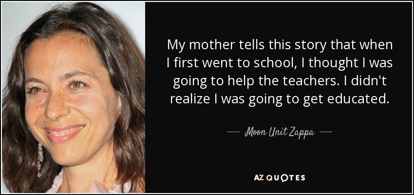 My mother tells this story that when I first went to school, I thought I was going to help the teachers. I didn't realize I was going to get educated. - Moon Unit Zappa