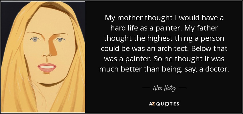 My mother thought I would have a hard life as a painter. My father thought the highest thing a person could be was an architect. Below that was a painter. So he thought it was much better than being, say, a doctor. - Alex Katz