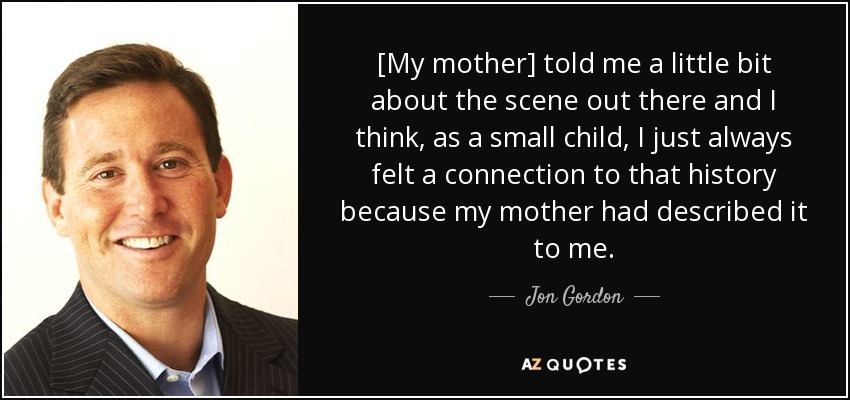 [My mother] told me a little bit about the scene out there and I think, as a small child, I just always felt a connection to that history because my mother had described it to me. - Jon Gordon