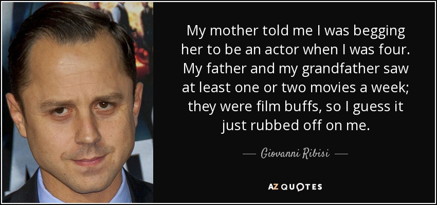 My mother told me I was begging her to be an actor when I was four. My father and my grandfather saw at least one or two movies a week; they were film buffs, so I guess it just rubbed off on me. - Giovanni Ribisi