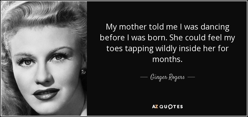 My mother told me I was dancing before I was born. She could feel my toes tapping wildly inside her for months. - Ginger Rogers