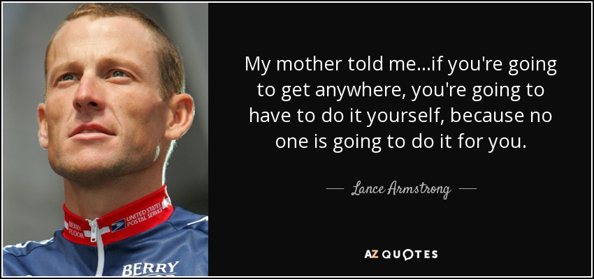 My mother told me...if you're going to get anywhere, you're going to have to do it yourself, because no one is going to do it for you. - Lance Armstrong