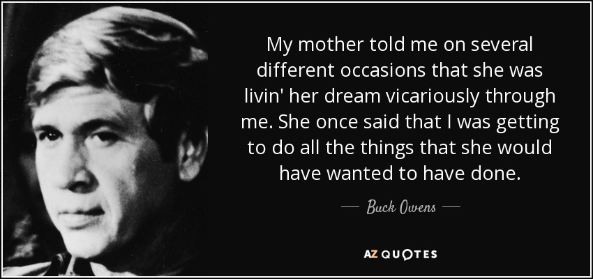 My mother told me on several different occasions that she was livin' her dream vicariously through me. She once said that I was getting to do all the things that she would have wanted to have done. - Buck Owens