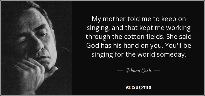 My mother told me to keep on singing, and that kept me working through the cotton fields. She said God has his hand on you. You'll be singing for the world someday. - Johnny Cash