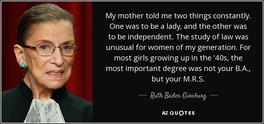 My mother told me two things constantly. One was to be a lady, and the other was to be independent. The study of law was unusual for women of my generation. For most girls growing up in the '40s, the most important degree was not your B.A., but your M.R.S. - Ruth Bader Ginsburg