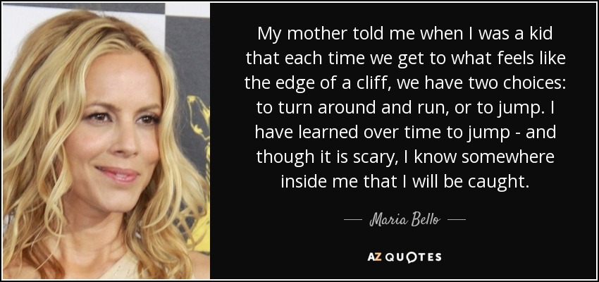 My mother told me when I was a kid that each time we get to what feels like the edge of a cliff, we have two choices: to turn around and run, or to jump. I have learned over time to jump - and though it is scary, I know somewhere inside me that I will be caught. - Maria Bello