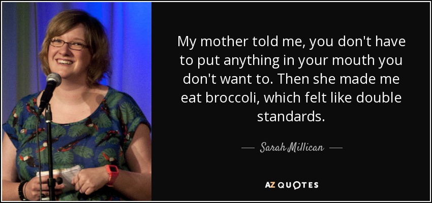 My mother told me, you don't have to put anything in your mouth you don't want to. Then she made me eat broccoli, which felt like double standards. - Sarah Millican