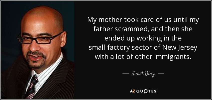 My mother took care of us until my father scrammed, and then she ended up working in the small-factory sector of New Jersey with a lot of other immigrants. - Junot Diaz