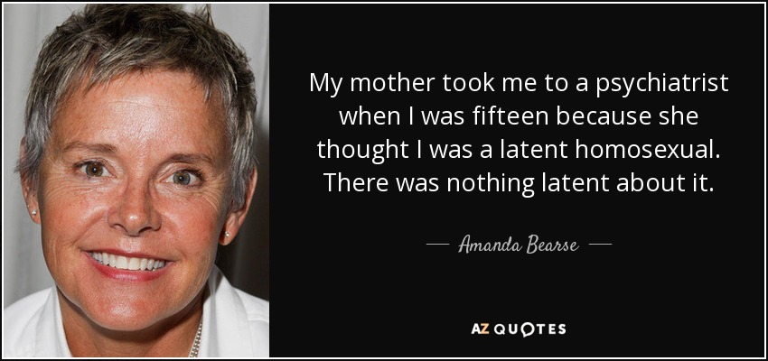 My mother took me to a psychiatrist when I was fifteen because she thought I was a latent homosexual. There was nothing latent about it. - Amanda Bearse