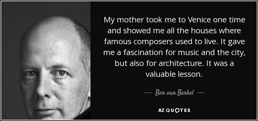 My mother took me to Venice one time and showed me all the houses where famous composers used to live. It gave me a fascination for music and the city, but also for architecture. It was a valuable lesson. - Ben van Berkel