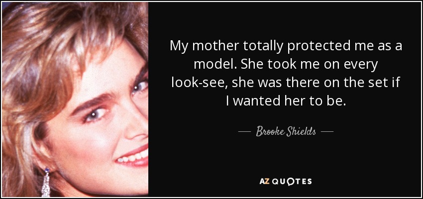 My mother totally protected me as a model. She took me on every look-see, she was there on the set if I wanted her to be. - Brooke Shields