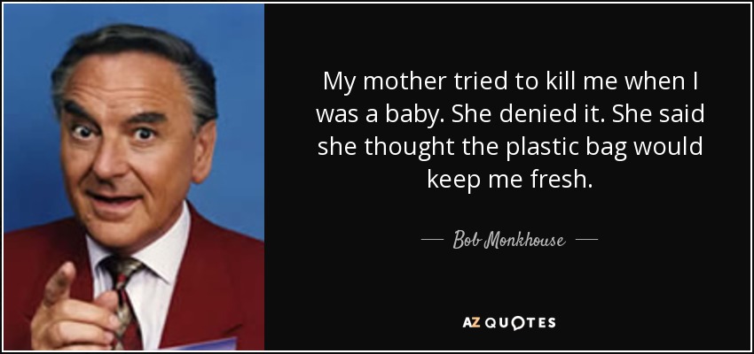 My mother tried to kill me when I was a baby. She denied it. She said she thought the plastic bag would keep me fresh. - Bob Monkhouse