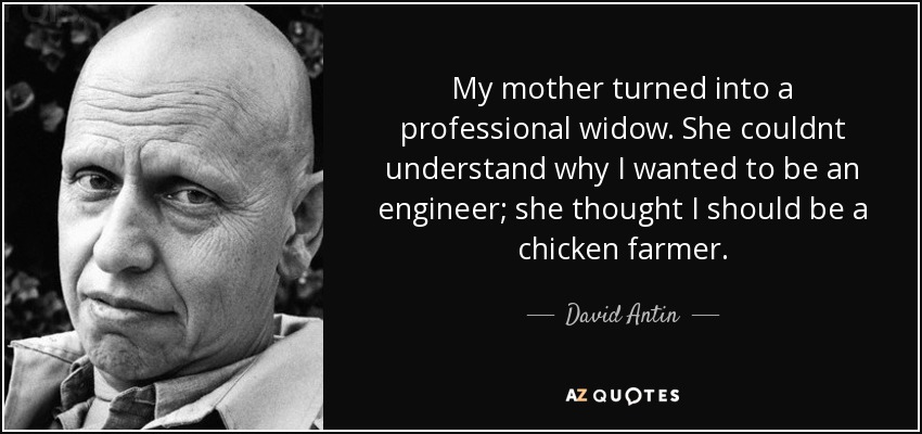 My mother turned into a professional widow. She couldnt understand why I wanted to be an engineer; she thought I should be a chicken farmer. - David Antin