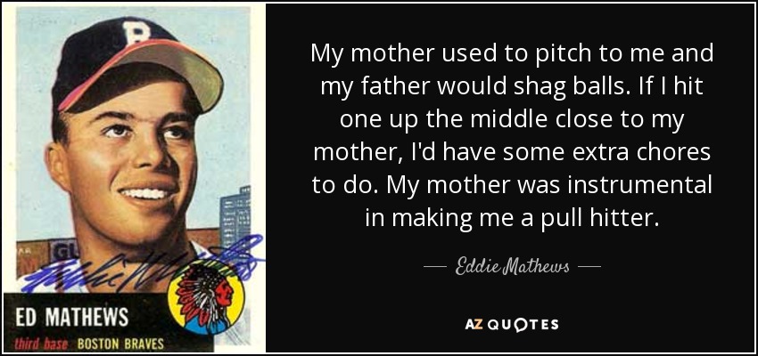 My mother used to pitch to me and my father would shag balls. If I hit one up the middle close to my mother, I'd have some extra chores to do. My mother was instrumental in making me a pull hitter. - Eddie Mathews