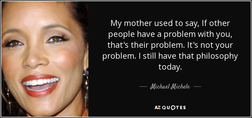 My mother used to say, If other people have a problem with you, that's their problem. It's not your problem. I still have that philosophy today. - Michael Michele