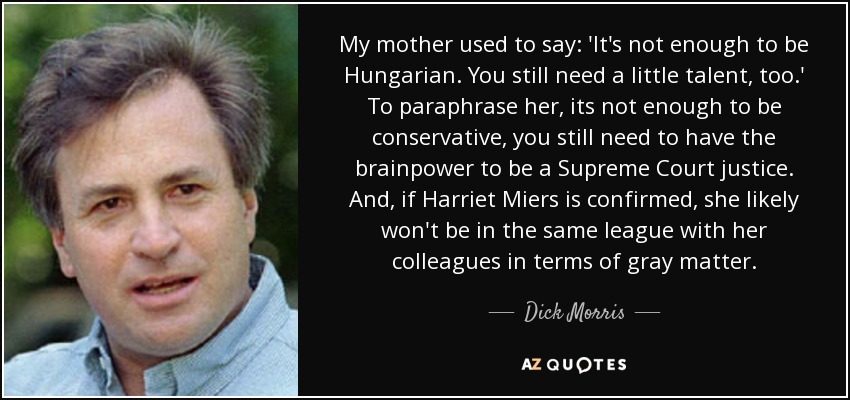 My mother used to say: 'It's not enough to be Hungarian. You still need a little talent, too.' To paraphrase her, its not enough to be conservative, you still need to have the brainpower to be a Supreme Court justice. And, if Harriet Miers is confirmed, she likely won't be in the same league with her colleagues in terms of gray matter. - Dick Morris